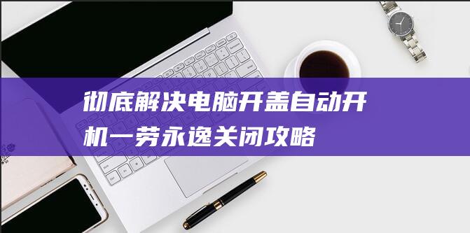 彻底解决！电脑开盖自动开机一劳永逸关闭攻略 (彻底解决电脑广告)