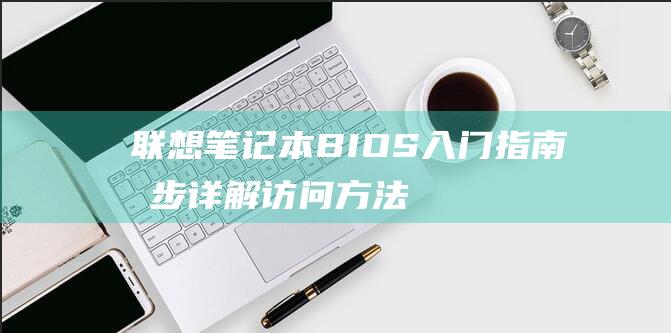 联想笔记本 BIOS 入门指南：分步详解访问方法 (联想笔记本bios怎么进入)