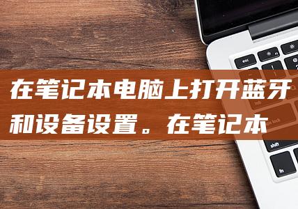 在笔记本电脑上打开蓝牙和设备设置。 (在笔记本电脑AIPC的广告中,什么都看的清清楚楚)