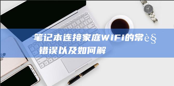 笔记本连接家庭 Wi-Fi 的常见错误以及如何解决 (笔记本连接家里无线网怎么连接)