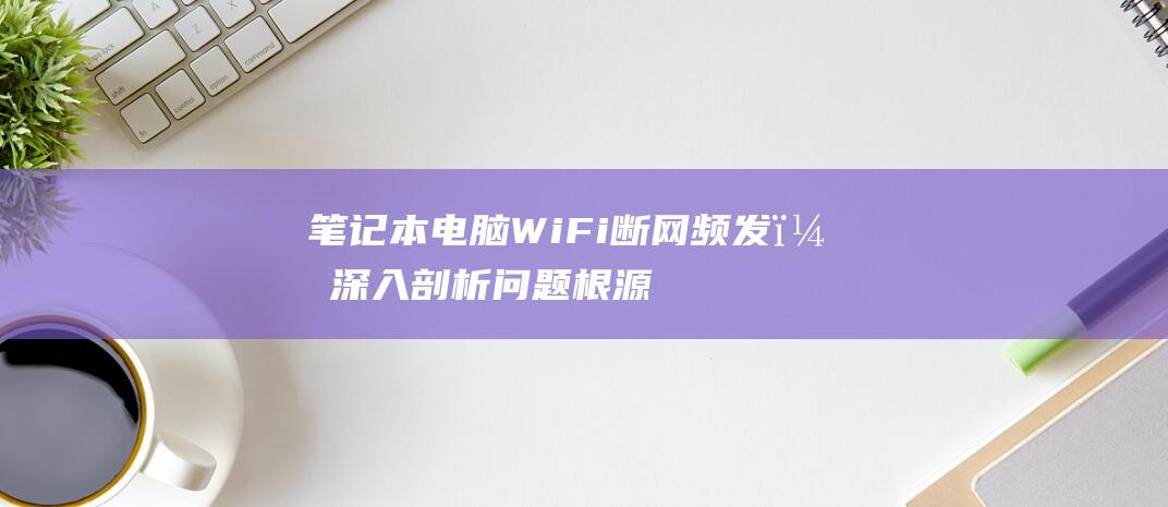 笔记本电脑 WiFi 断网频发？深入剖析问题根源，提供全面解决策略 (笔记本电脑wifi不见了,网络设置也打不开)