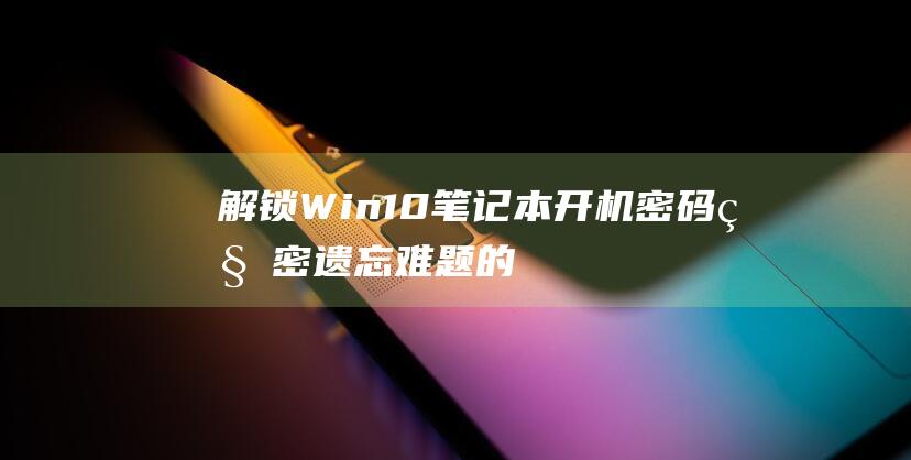 解锁 Win10 笔记本开机密码秘密：遗忘难题的完美解答 (解锁win10登录密码)