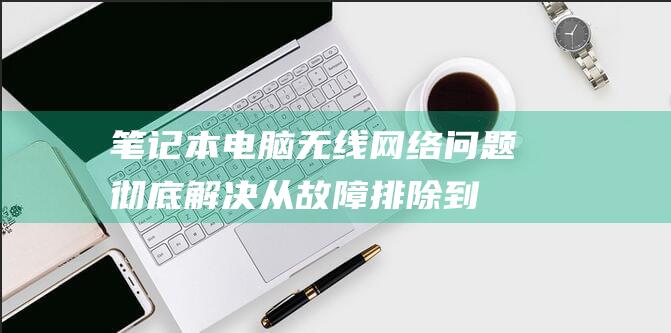 笔记本电脑无线网络问题彻底解决从故障排除到