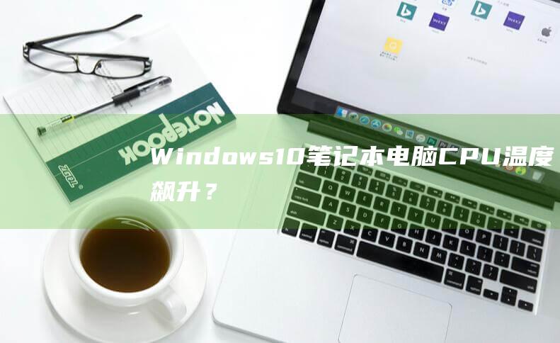 Windows 10 笔记本电脑 CPU 温度飙升？掌握 10 种有效降温方法 (windows云电脑)