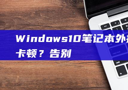 Windows 10 笔记本外接显示器卡顿？告别延迟，全面解决方法尽在掌握 (windows云电脑)