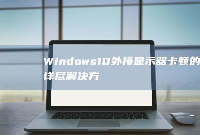 Windows 10 外接显示器卡顿的详尽解决方案：从识别原因到解决步骤 (windows云电脑)