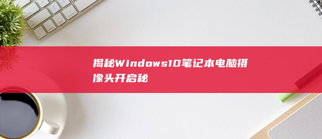 揭秘 Windows 10 笔记本电脑摄像头开启秘诀：一步一步的指导 (揭秘英国新首相:草根律师 爱踢球)