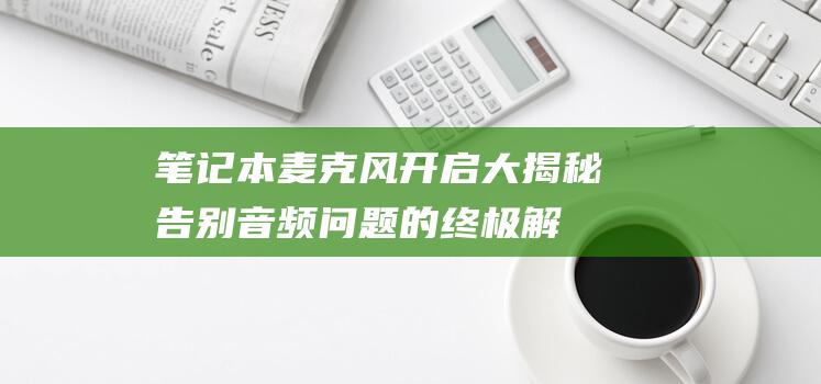 笔记本麦克风开启大揭秘：告别音频问题的终极解决方案 (笔记本麦克风开了但是说话没声音)