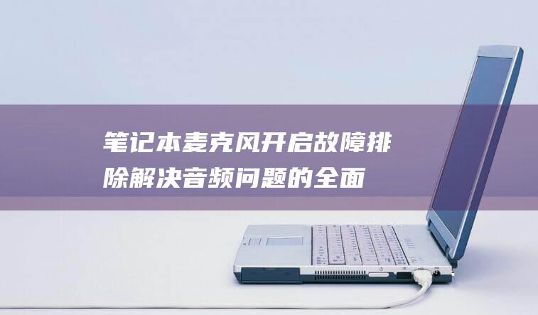 笔记本麦克风开启故障排除：解决音频问题的全面指南 (笔记本麦克风开了但是说话没声音)