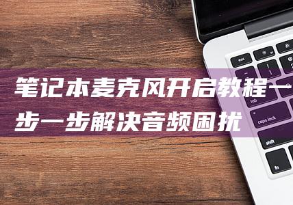 笔记本麦克风开启教程：一步一步解决音频困扰 (笔记本麦克风开了但是说话没声音)