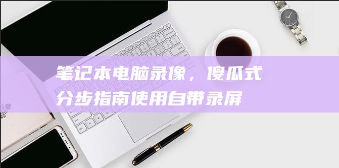 笔记本电脑录像，傻瓜式分步指南：使用自带录屏功能 (笔记本电脑录视频怎么录)