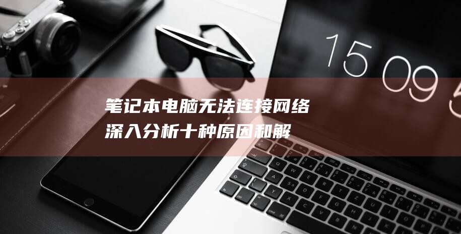 笔记本电脑无法连接网络深入分析十种原因和解