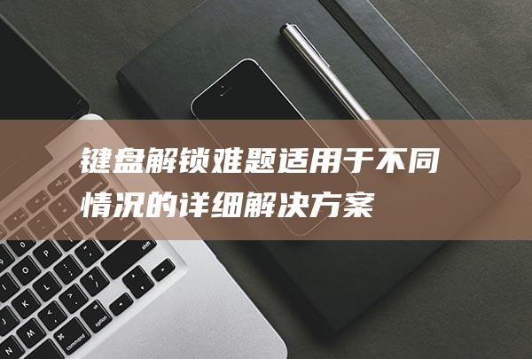 键盘解锁难题：适用于不同情况的详细解决方案 (键盘解锁难题有哪些)