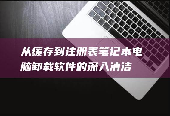 从缓存到注册表：笔记本电脑卸载软件的深入清洁教程 (缓存过程)