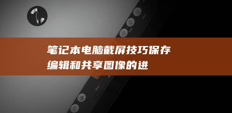 笔记本电脑截屏技巧：保存、编辑和共享图像的进阶指南 (笔记本电脑截图快捷键ctrl加什么)