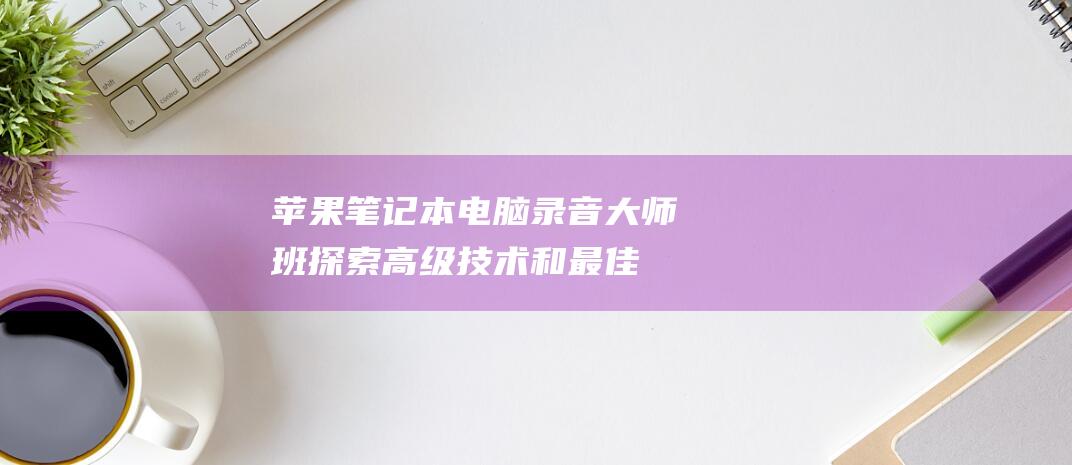 苹果笔记本电脑录音大师班：探索高级技术和最佳实践 (苹果笔记本电脑价格一览表2023)