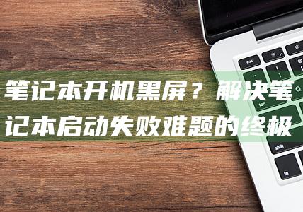 笔记本开机黑屏？解决笔记本启动失败难题的终极指南 (笔记本开机黑屏怎么办,但是有鼠标)