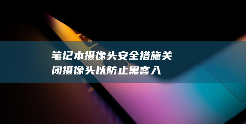 笔记本摄像头安全措施：关闭摄像头以防止黑客入侵 (笔记本摄像头怎么打开)