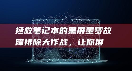 拯救笔记本的黑屏噩梦：故障排除大作战，让你屏幕重获新生 (拯救笔记本的人叫什么)