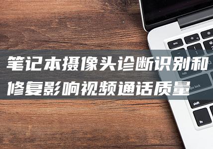 笔记本摄像头诊断：识别和修复影响视频通话质量的问题 (笔记本摄像头怎么打开)