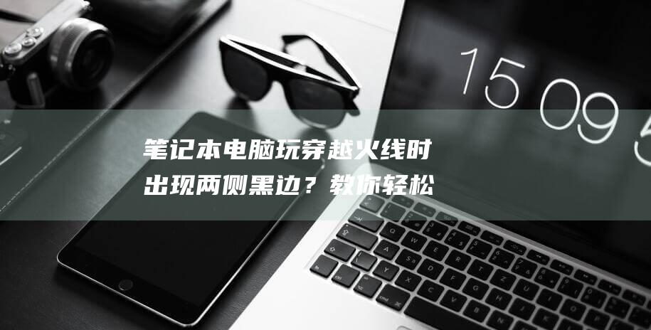 笔记本电脑玩穿越火线时出现两侧黑边？教你轻松调整为全屏模式 (笔记本电脑玩3a游戏配置)