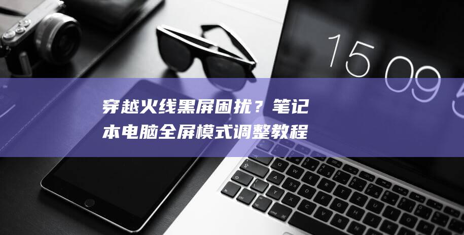 穿越火线黑屏困扰？笔记本电脑全屏模式调整教程来啦 (穿越火线黑屏进不去游戏)