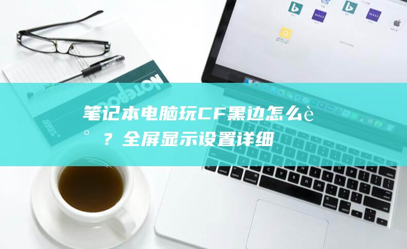 笔记本电脑玩CF黑边怎么调？全屏显示设置详细指南 (笔记本电脑玩游戏卡顿怎么解决)