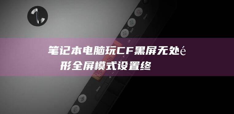 笔记本电脑玩CF黑屏无处遁形：全屏模式设置终极解决方案 (笔记本电脑玩3a游戏配置)