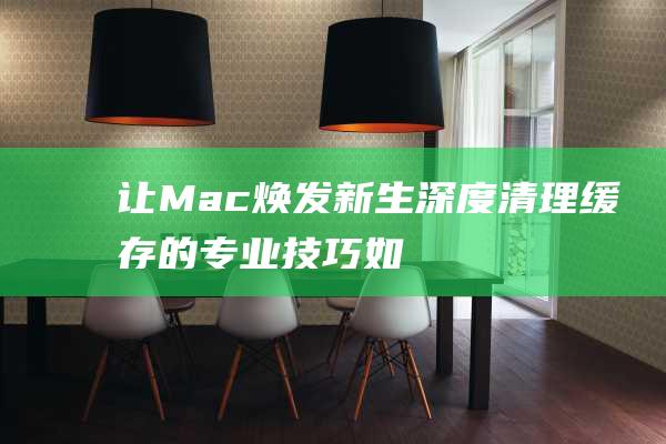 让Mac焕发新生深度清理缓存的专业技巧如