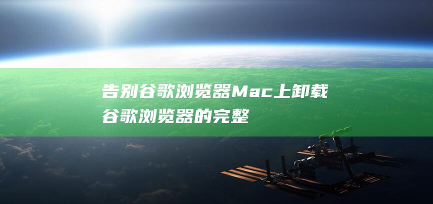 告别谷歌浏览器：Mac上卸载谷歌浏览器的完整教程 (告别谷歌浏览器怎么用)