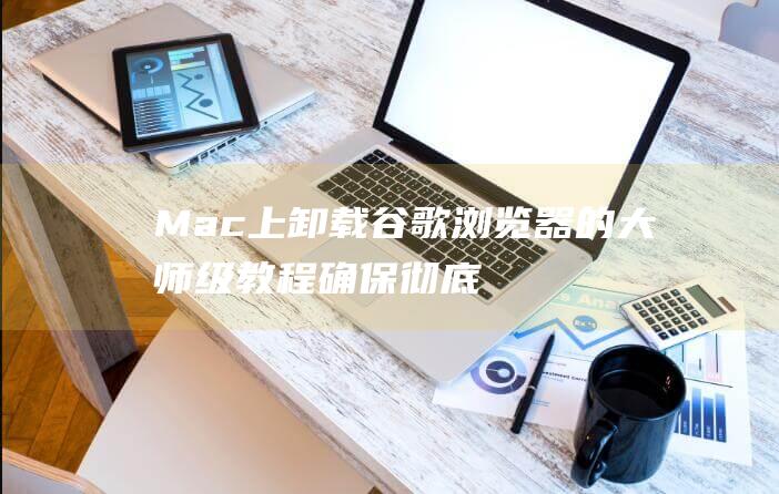 Mac上卸载谷歌浏览器的大师级教程：确保彻底清除 (mac上卸载了软件图标还留在上面怎么办)