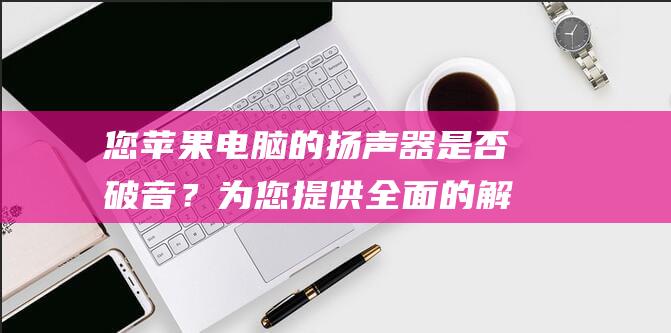 您苹果电脑的扬声器是否破音？为您提供全面的解决方法 (苹果电脑的复制粘贴快捷键)