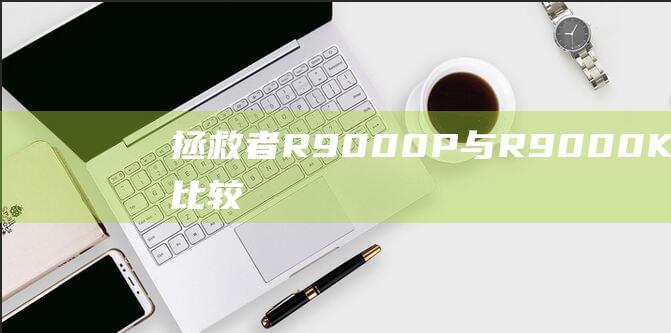 拯救者 R9000P 与 R9000K 的深入比较：显着差异揭秘 (拯救者r9000p配置)