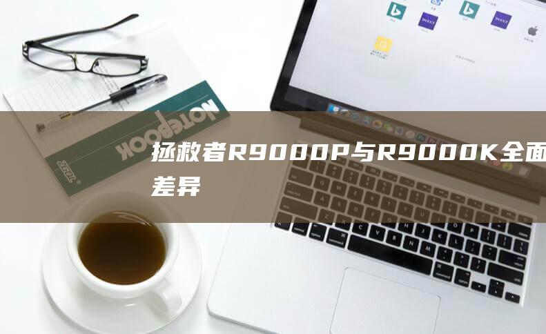 拯救者 R9000P 与 R9000K：全面的差异指南，帮助您做出明智的选择 (拯救者r9000p配置)