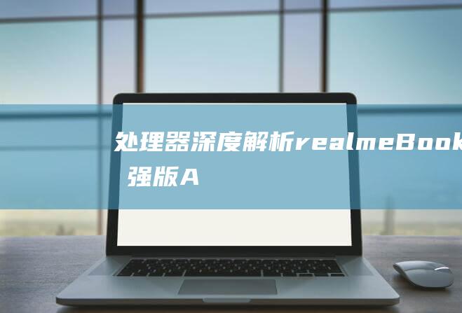 处理器深度解析：realme Book 增强版 Air 性能的秘密武器 (处理器解锁版是什么意思)