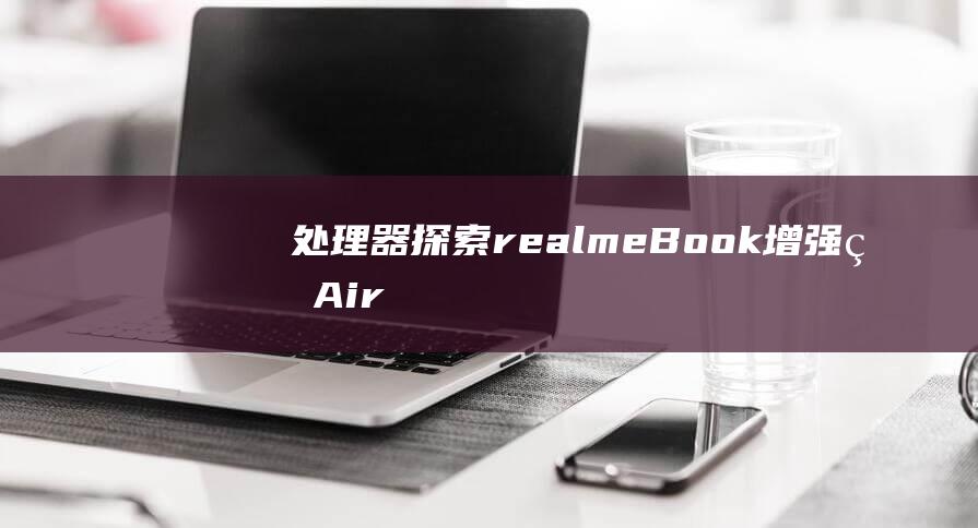 处理器探索：realme Book 增强版Air 性能背后的技术根源 (处理器知识科普)