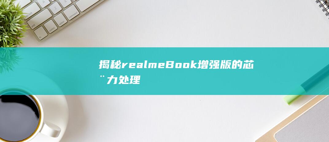 揭秘realmeBook增强版的芯动力：处理器性能大解析 (揭秘人类大脑十大未解之谜)