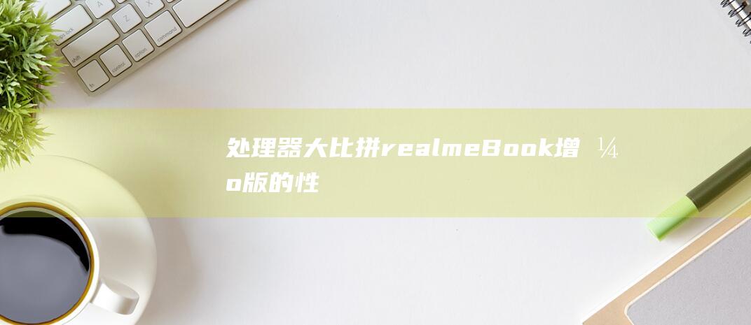 处理器大比拼：realmeBook增强版的性能实力浅析 (各家处理器对比)