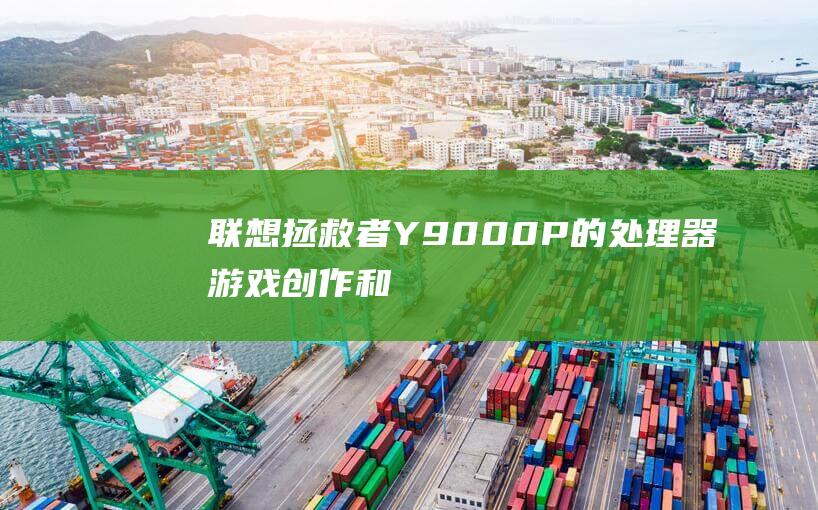 联想拯救者Y9000P的处理器：游戏、创作和多任务处理能力全方位解析 (联想拯救者y9000P)