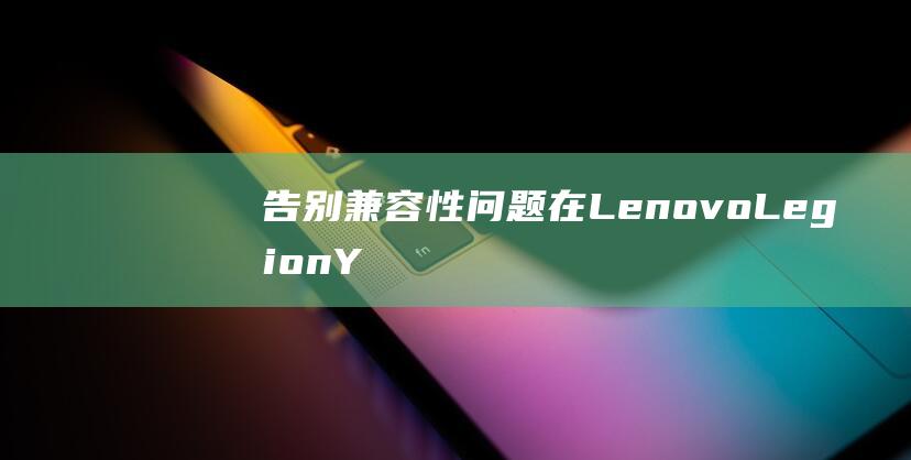 告别兼容性问题：在 Lenovo Legion Y7000P 2021 款上无缝安装 Windows 7 (告别兼容性问题怎么写)