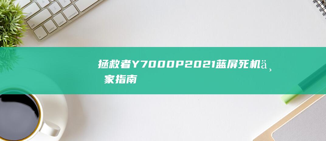 拯救者 Y7000P 2021 蓝屏死机：专家指南，快速解决问题 (拯救者y70手机)