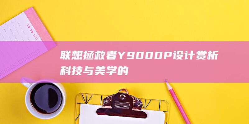 联想拯救者 Y9000P 设计赏析：科技与美学的完美碰撞 (联想拯救者y7000p)