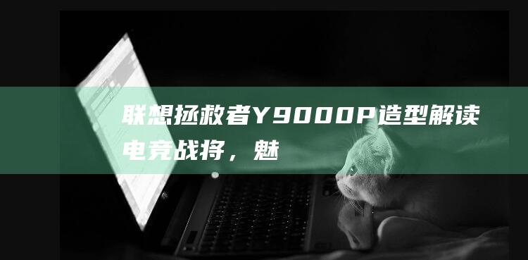 联想拯救者 Y9000P 造型解读：电竞战将，魅力十足 (联想拯救者y7000p)