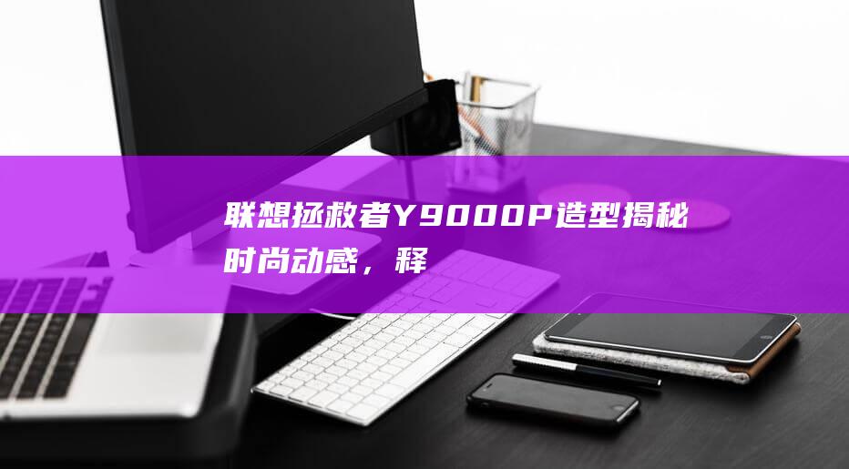 联想拯救者 Y9000P 造型揭秘：时尚动感，释放游戏魅力 (联想拯救者y9000P)