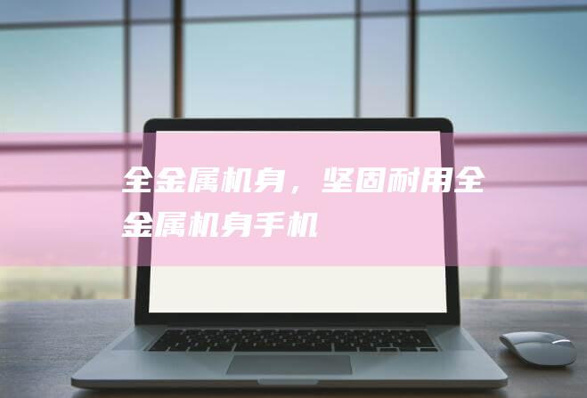 全金属机身，坚固耐用全金属机身手机