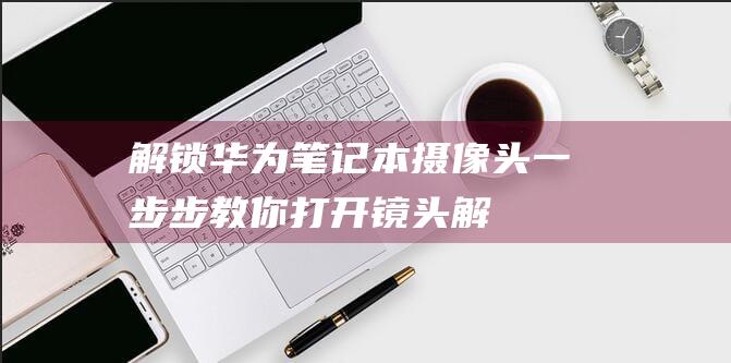 解锁华为笔记本摄像头：一步步教你打开镜头 (解锁华为笔记本电脑触摸板)