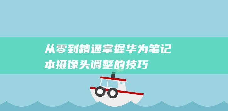 从零到精通：掌握华为笔记本摄像头调整的技巧 (从零到精通CTA诊断教程)