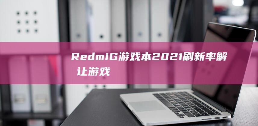 Redmi G 游戏本 2021 刷新率解析：让游戏体验飞跃提升 (redmig游戏本2022加装固态)