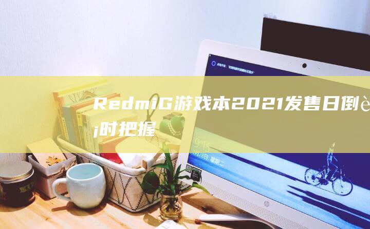 Redmi G 游戏本 2021 发售日倒计时！把握机会抢先入手 (redmig游戏本2022)