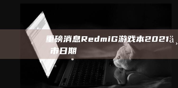 重磅消息！Redmi G 游戏本 2021 上市日期新鲜出炉 (重磅消息人社部)